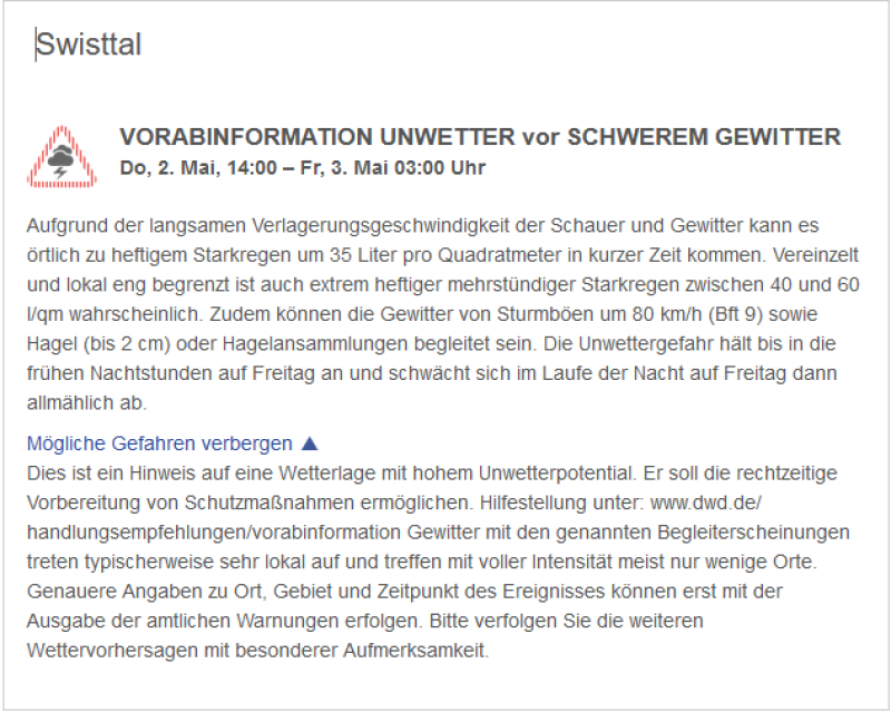 VORABINFORMATION UNWETTER vor SCHWEREM GEWITTER  Do, 2. Mai, 14:00 – Fr, 3. Mai 03:00 Uhr  Aufgrund der langsamen Verlagerungsgeschwindigkeit der Schauer und Gewitter kann es örtlich zu heftigem Starkregen um 35 Liter pro Quadratmeter in kurzer Zeit kommen. Vereinzelt und lokal eng begrenzt ist auch extrem heftiger mehrstündiger Starkregen zwischen 40 und 60 l/qm wahrscheinlich. Zudem können die Gewitter von Sturmböen um 80 km/h (Bft 9) sowie Hagel (bis 2 cm) oder Hagelansammlungen begleitet sein. Die Unwettergefahr hält bis in die frühen Nachtstunden auf Freitag an und schwächt sich im Laufe der Nacht auf Freitag dann allmählich ab.  Mögliche Gefahren verbergen  Dies ist ein Hinweis auf eine Wetterlage mit hohem Unwetterpotential. Er soll die rechtzeitige Vorbereitung von Schutzmaßnahmen ermöglichen. Hilfestellung unter: www.dwd.de/handlungsempfehlungen/vorabinformation Gewitter mit den genannten Begleiterscheinungen treten typischerweise sehr lokal auf und treffen mit voller Intensität meist nur wenige Orte. Genauere Angaben zu Ort, Gebiet und Zeitpunkt des Ereignisses können erst mit der Ausgabe der amtlichen Warnungen erfolgen. Bitte verfolgen Sie die weiteren Wettervorhersagen mit besonderer Aufmerksamkeit.